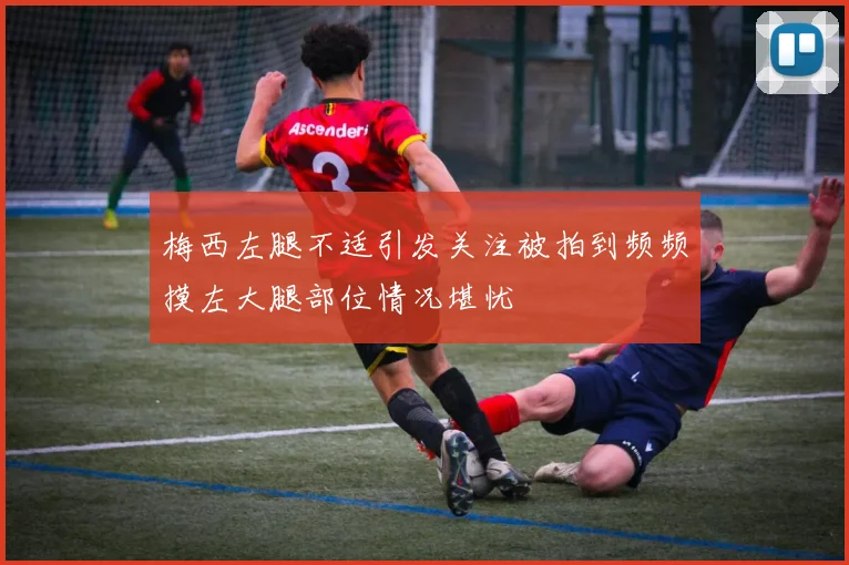 梅西左腿不适引发关注被拍到频频摸左大腿部位情况堪忧