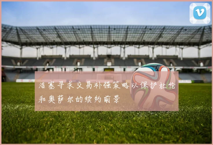 活塞寻求交易补强策略以保护杜伦和奥萨尔的续约前景