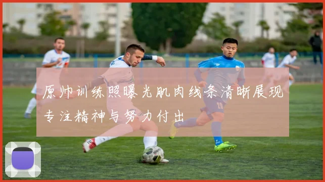 原帅训练照曝光肌肉线条清晰展现专注精神与努力付出