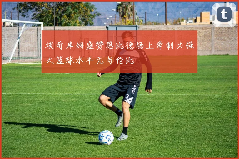 埃奇库姆盛赞恩比德场上牵制力强大篮球水平无与伦比