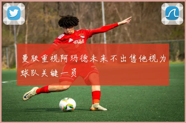曼联重视阿玛德未来不出售他视为球队关键一员
