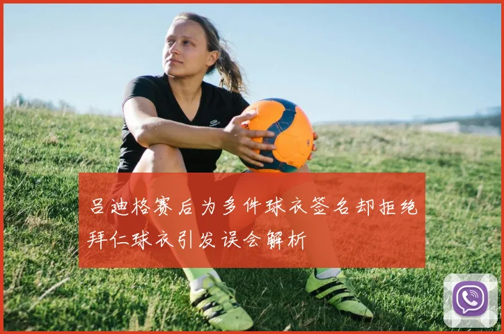 吕迪格赛后为多件球衣签名却拒绝拜仁球衣引发误会解析