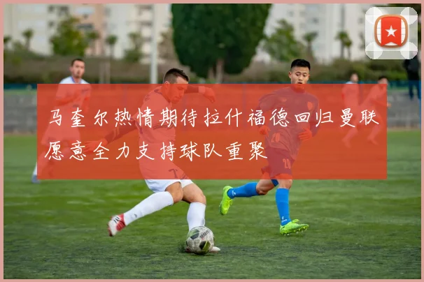 马奎尔热情期待拉什福德回归曼联愿意全力支持球队重聚