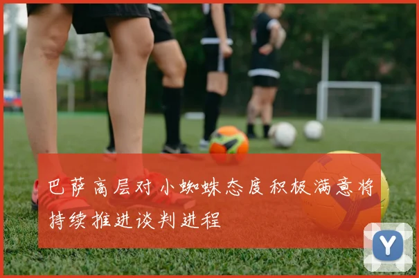 巴萨高层对小蜘蛛态度积极满意将持续推进谈判进程