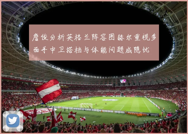 詹俊分析英格兰阵容图赫尔重视多面手中卫搭档与体能问题成隐忧