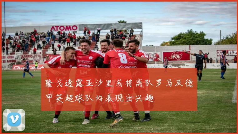 隆戈透露亚沙里或将离队罗马及德甲英超球队均表现出兴趣