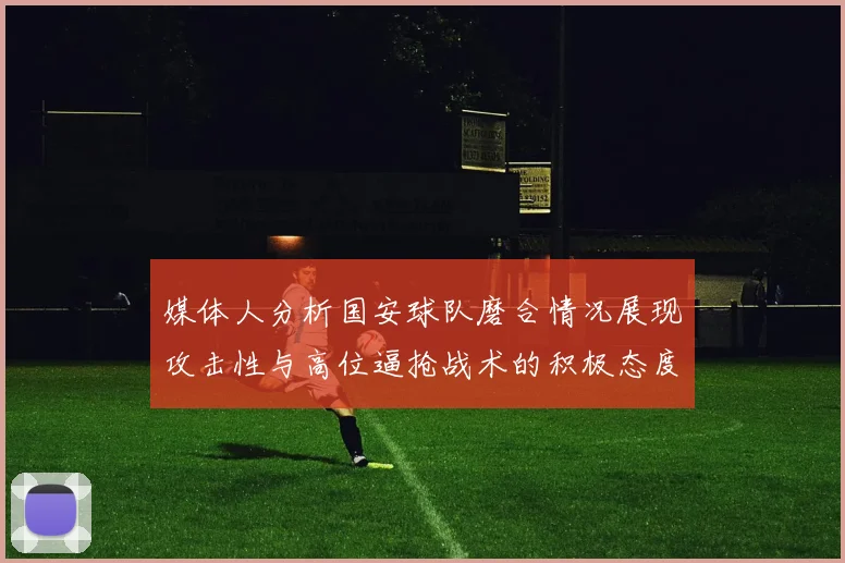 媒体人分析国安球队磨合情况展现攻击性与高位逼抢战术的积极态度