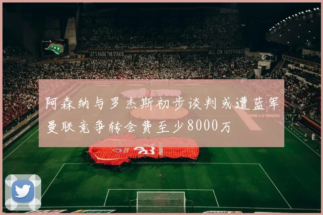 阿森纳与罗杰斯初步谈判或遭蓝军曼联竞争转会费至少8000万