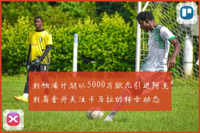 利物浦计划以5000万欧元引进阿克利乌舍并关注卡马拉的转会动态
